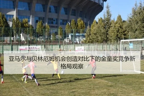 亚马尔与贝林厄姆机会创造对比下的金童奖竞争新格局观察