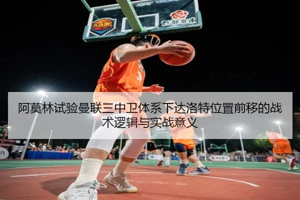 阿莫林试验曼联三中卫体系下达洛特位置前移的战术逻辑与实战意义